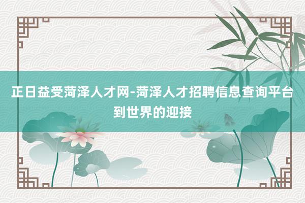 正日益受菏泽人才网-菏泽人才招聘信息查询平台到世界的迎接