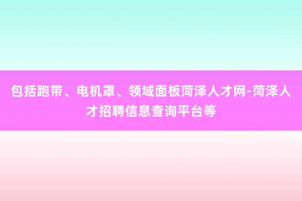 包括跑带、电机罩、领域面板菏泽人才网-菏泽人才招聘信息查询平台等